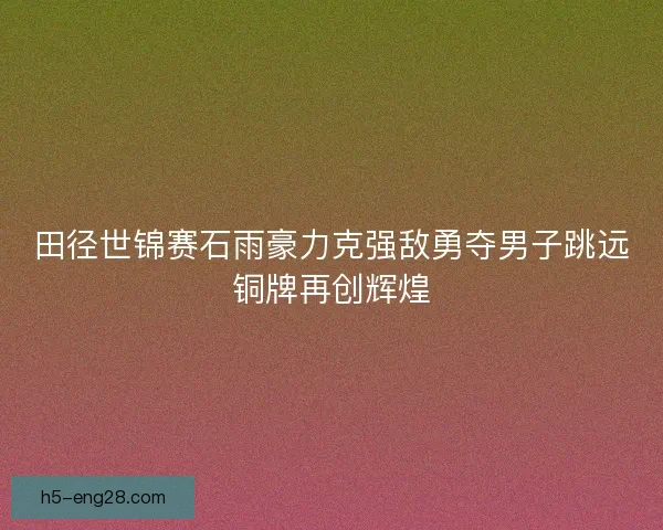 田径世锦赛石雨豪力克强敌勇夺男子跳远铜牌再创辉煌