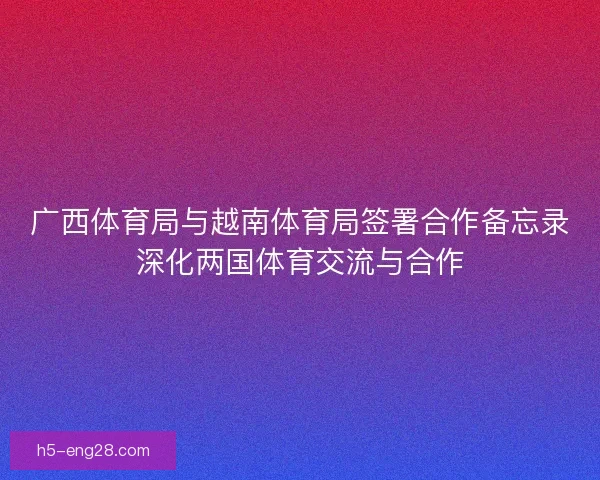 广西体育局与越南体育局签署合作备忘录深化两国体育交流与合作