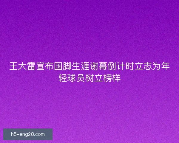 王大雷宣布国脚生涯谢幕倒计时立志为年轻球员树立榜样