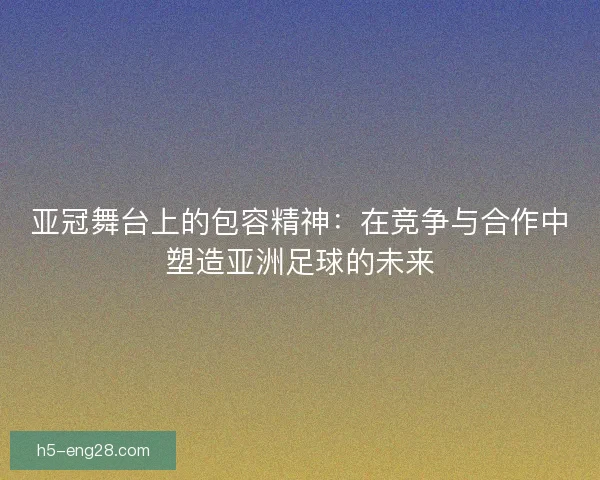 亚冠舞台上的包容精神：在竞争与合作中塑造亚洲足球的未来