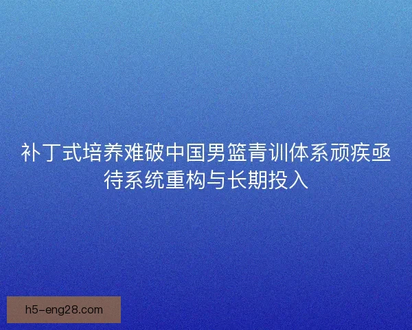 补丁式培养难破中国男篮青训体系顽疾亟待系统重构与长期投入 补丁式培养难破中国男篮青训体系顽疾亟待系统重构与长期投入