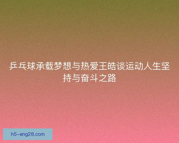 乒乓球承载梦想与热爱王皓谈运动人生坚持与奋斗之路 乒乓球承载梦想与热爱王皓谈运动人生坚持与奋斗之路