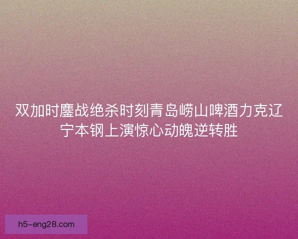 双加时鏖战绝杀时刻青岛崂山啤酒力克辽宁本钢上演惊心动魄逆转胜 双加时鏖战绝杀时刻青岛崂山啤酒力克辽宁本钢上演惊心动魄逆转胜