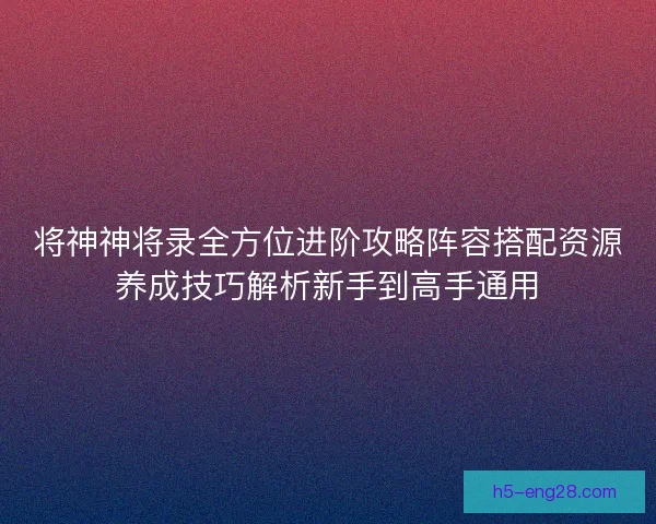 将神神将录全方位进阶攻略阵容搭配资源养成技巧解析新手到高手通用